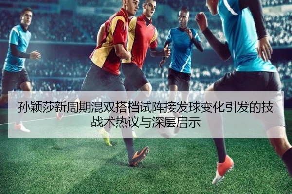 孙颖莎新周期混双搭档试阵接发球变化引发的技战术热议与深层启示 - MilanSportsAPP